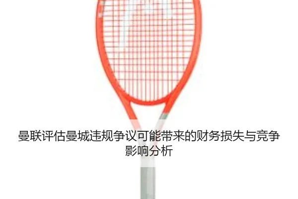 曼联评估曼城违规争议可能带来的财务损失与竞争影响分析